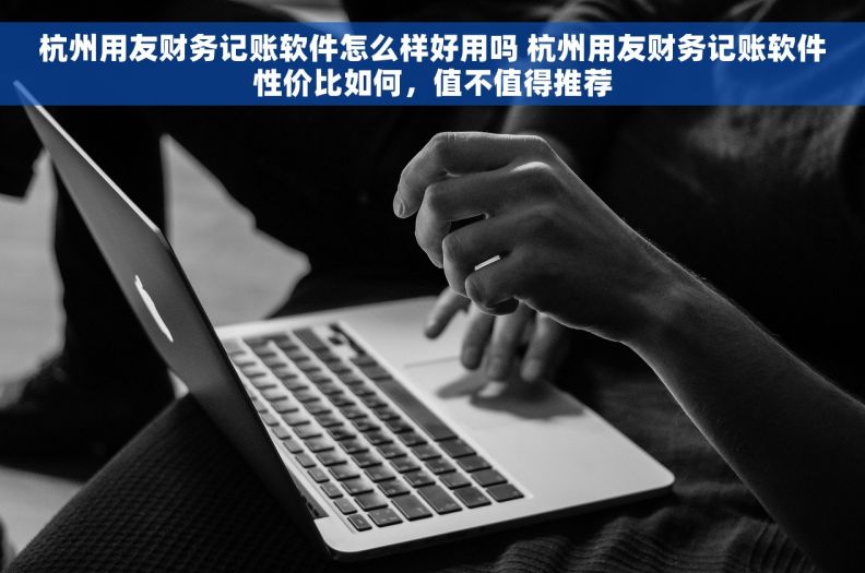 杭州用友财务记账软件怎么样好用吗 杭州用友财务记账软件性价比如何，值不值得推荐