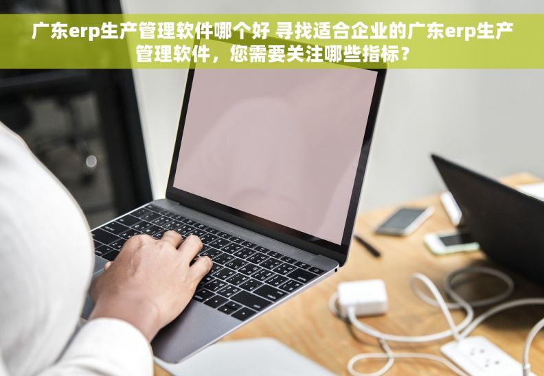 广东erp生产管理软件哪个好 寻找适合企业的广东erp生产管理软件，您需要关注哪些指标？