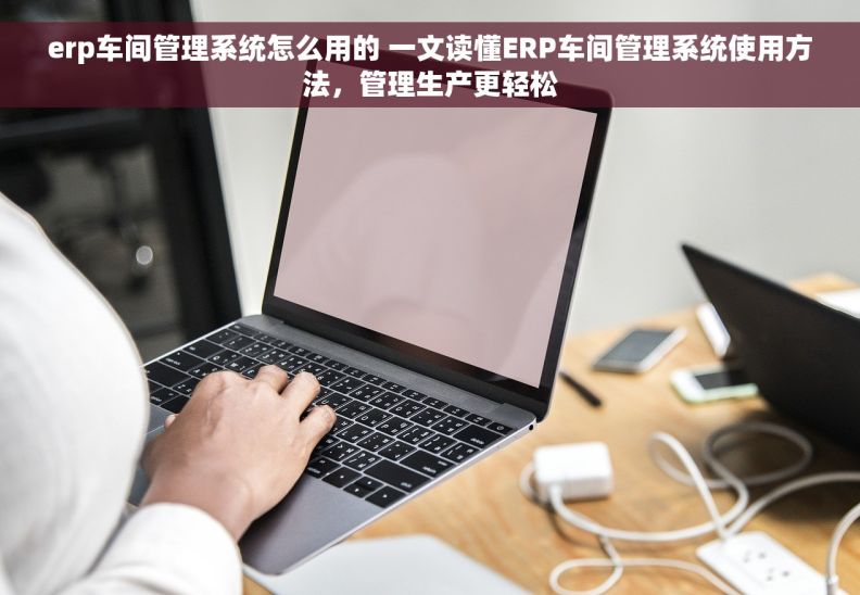 erp车间管理系统怎么用的 一文读懂ERP车间管理系统使用方法，管理生产更轻松