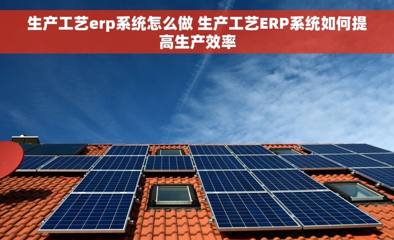 生产工艺erp系统怎么做 生产工艺ERP系统如何提高生产效率