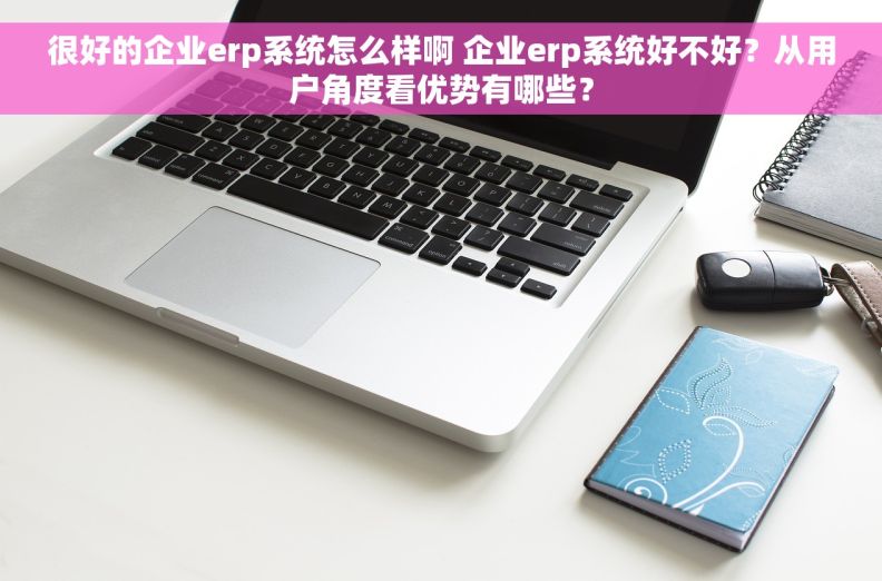 很好的企业erp系统怎么样啊 企业erp系统好不好？从用户角度看优势有哪些？