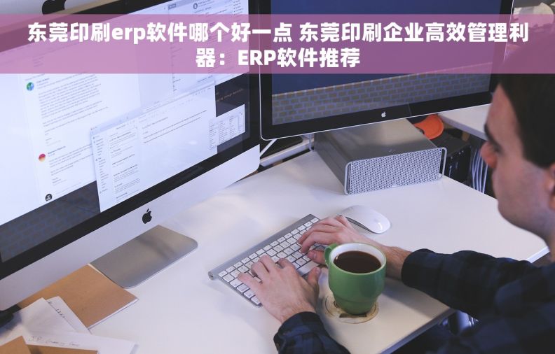 东莞印刷erp软件哪个好一点 东莞印刷企业高效管理利器：ERP软件推荐