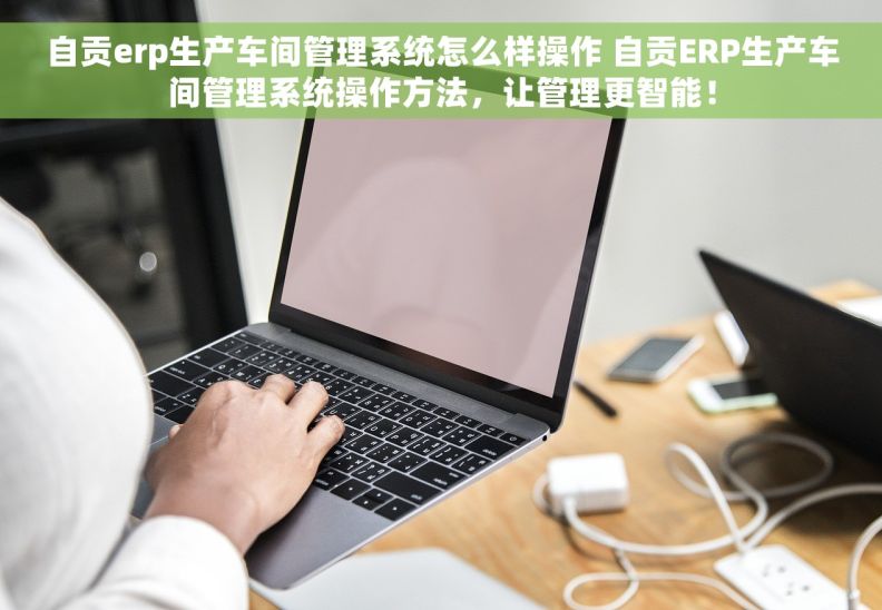 自贡erp生产车间管理系统怎么样操作 自贡ERP生产车间管理系统操作方法，让管理更智能！