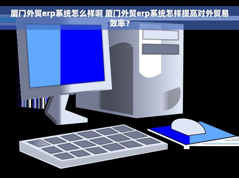 厦门外贸erp系统怎么样啊 厦门外贸erp系统怎样提高对外贸易效率？