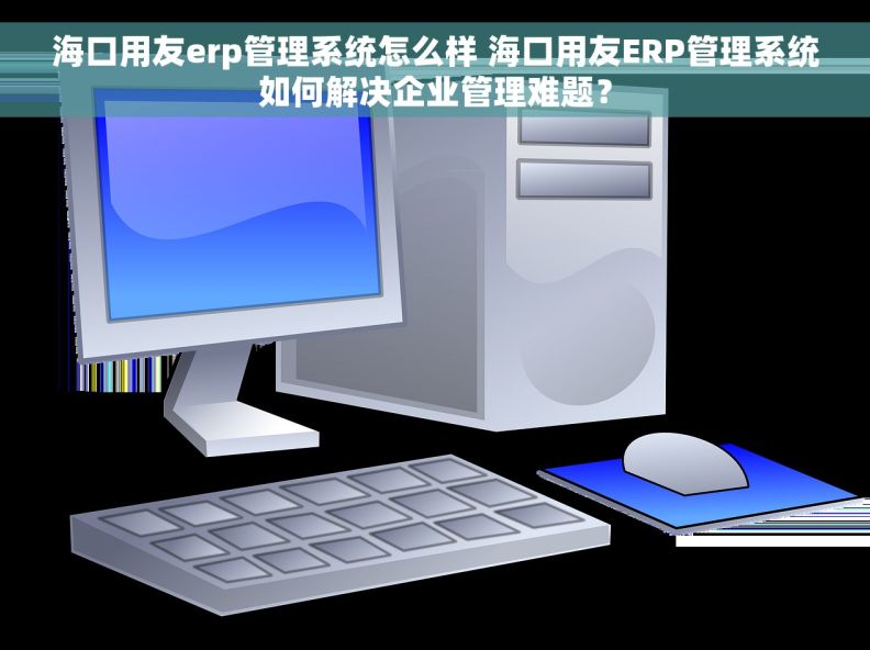 海口用友erp管理系统怎么样 海口用友ERP管理系统如何解决企业管理难题？