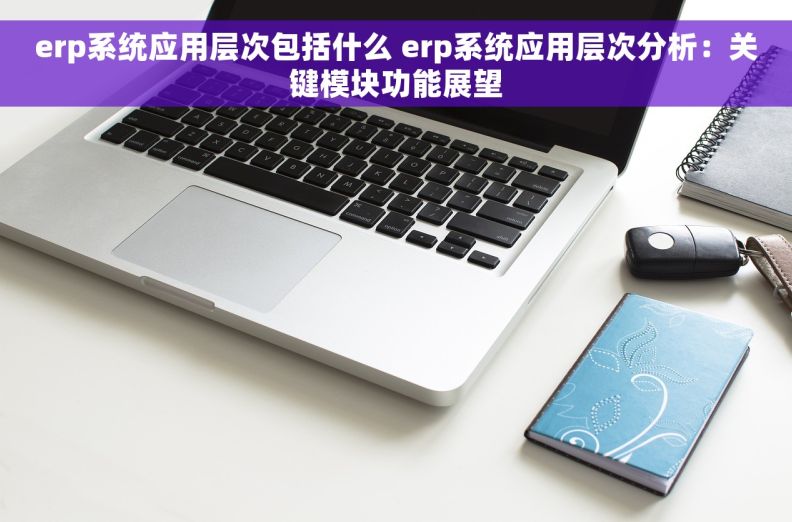 erp系统应用层次包括什么 erp系统应用层次分析：关键模块功能展望