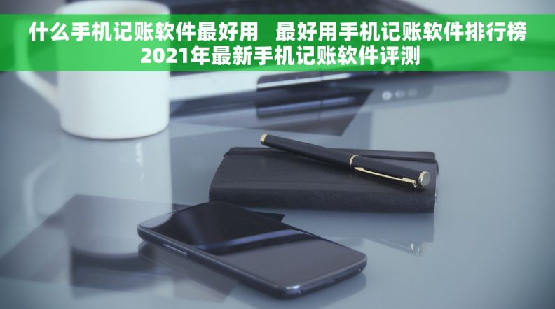 什么手机记账软件最好用   最好用手机记账软件排行榜 2021年最新手机记账软件评测