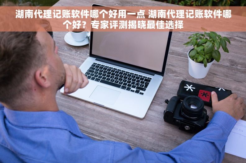 湖南代理记账软件哪个好用一点 湖南代理记账软件哪个好？专家评测揭晓最佳选择