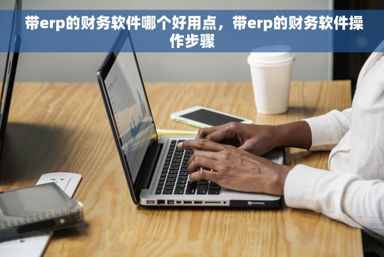  带erp的财务软件哪个好用点，带erp的财务软件操作步骤