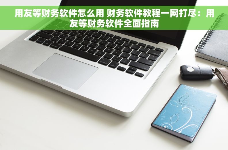 用友等财务软件怎么用 财务软件教程一网打尽：用友等财务软件全面指南