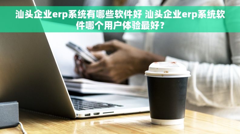 汕头企业erp系统有哪些软件好 汕头企业erp系统软件哪个用户体验最好？