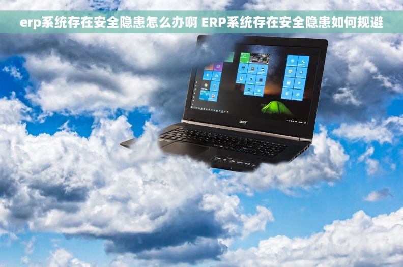 erp系统存在安全隐患怎么办啊 ERP系统存在安全隐患如何规避