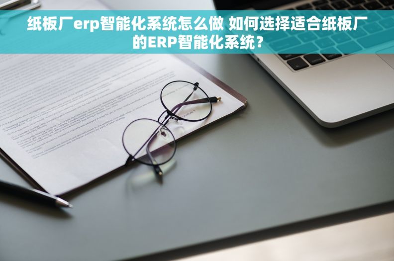 纸板厂erp智能化系统怎么做 如何选择适合纸板厂的ERP智能化系统？