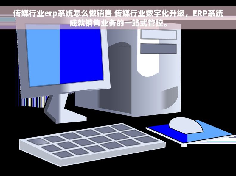 传媒行业erp系统怎么做销售 传媒行业数字化升级，ERP系统成就销售业务的一站式管控。