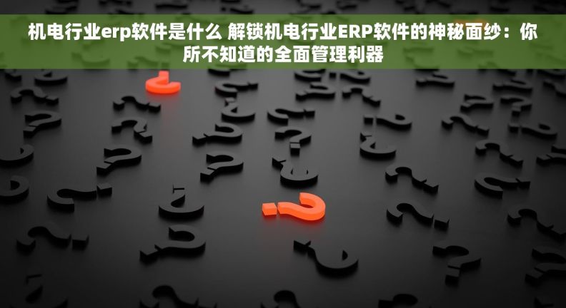 机电行业erp软件是什么 解锁机电行业ERP软件的神秘面纱：你所不知道的全面管理利器