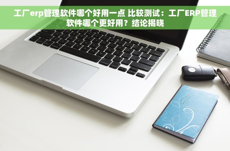 工厂erp管理软件哪个好用一点 比较测试：工厂ERP管理软件哪个更好用？结论揭晓