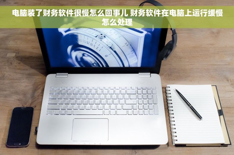 电脑装了财务软件很慢怎么回事儿 财务软件在电脑上运行缓慢怎么处理