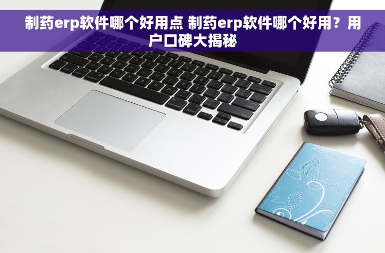 制药erp软件哪个好用点 制药erp软件哪个好用？用户口碑大揭秘