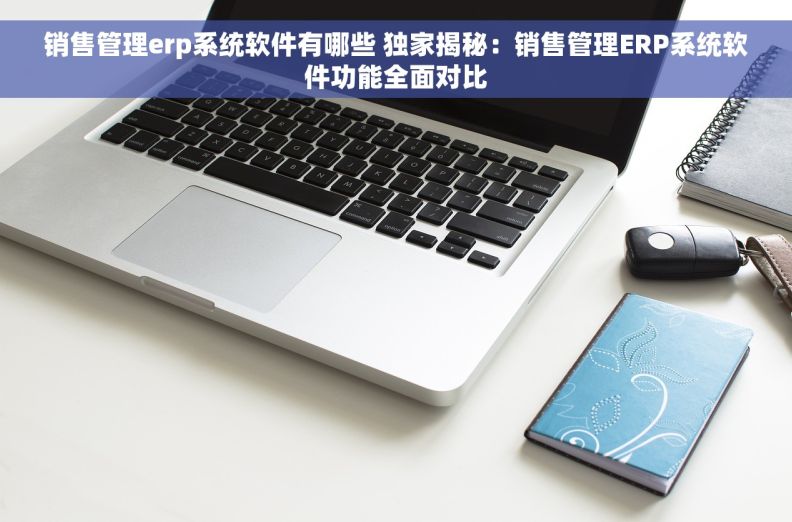 销售管理erp系统软件有哪些 独家揭秘：销售管理ERP系统软件功能全面对比