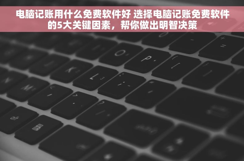 电脑记账用什么免费软件好 选择电脑记账免费软件的5大关键因素，帮你做出明智决策