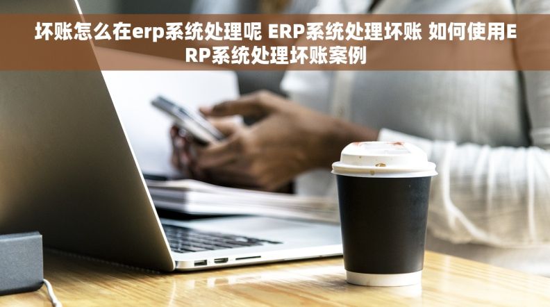 坏账怎么在erp系统处理呢 ERP系统处理坏账 如何使用ERP系统处理坏账案例