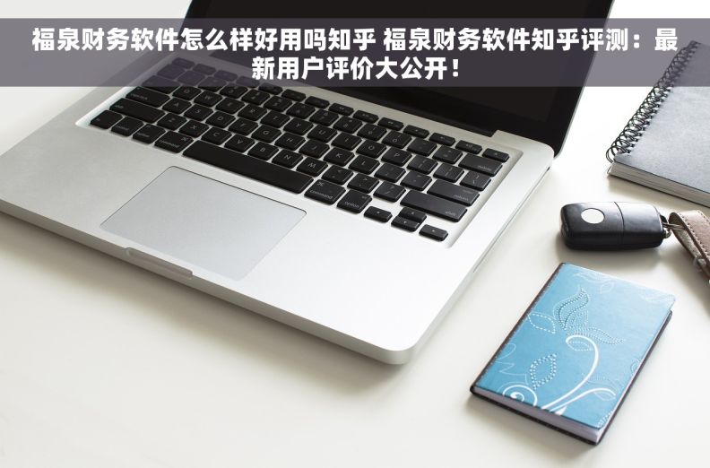 福泉财务软件怎么样好用吗知乎 福泉财务软件知乎评测：最新用户评价大公开！