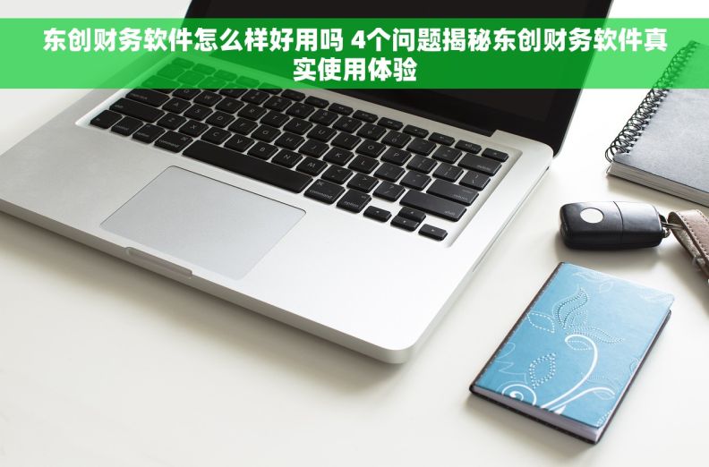 东创财务软件怎么样好用吗 4个问题揭秘东创财务软件真实使用体验