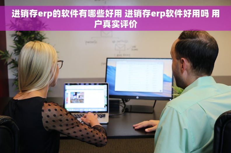 进销存erp的软件有哪些好用 进销存erp软件好用吗 用户真实评价