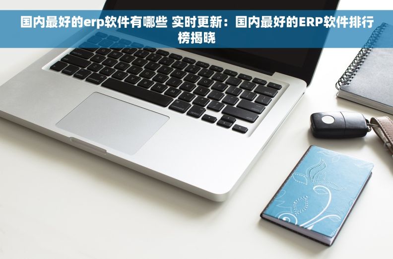 国内最好的erp软件有哪些 实时更新：国内最好的ERP软件排行榜揭晓