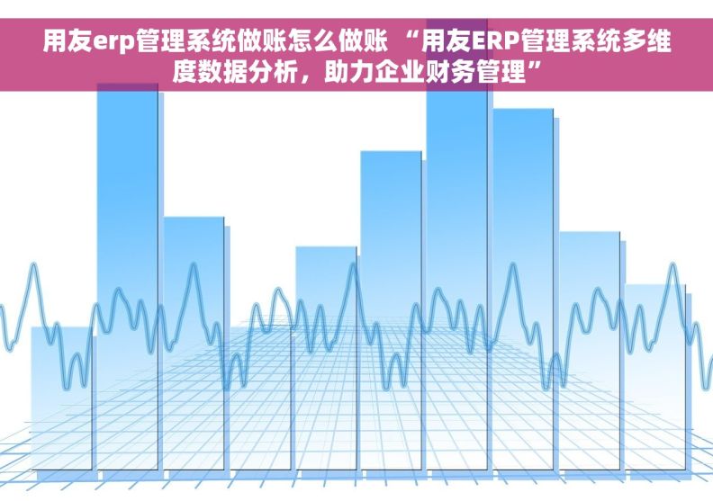 用友erp管理系统做账怎么做账 “用友ERP管理系统多维度数据分析，助力企业财务管理”