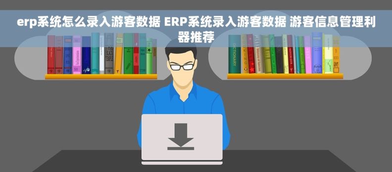 erp系统怎么录入游客数据 ERP系统录入游客数据 游客信息管理利器推荐