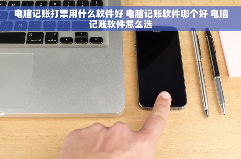 电脑记账打票用什么软件好 电脑记账软件哪个好 电脑记账软件怎么选