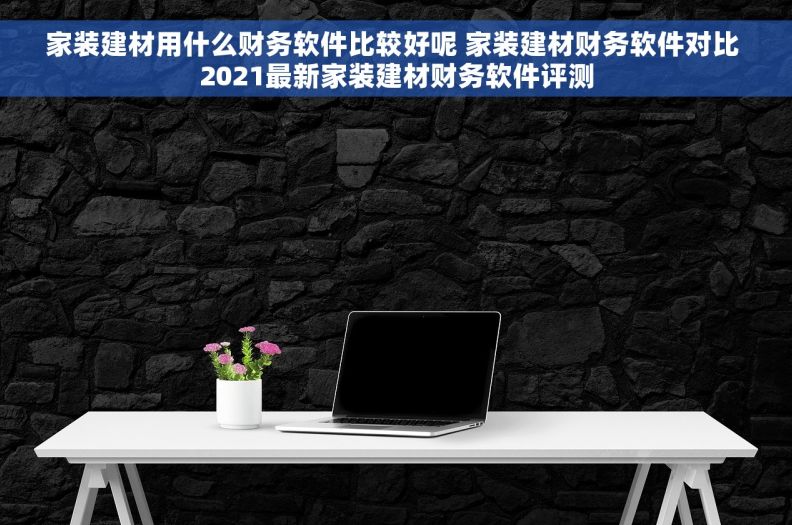 家装建材用什么财务软件比较好呢 家装建材财务软件对比 2021最新家装建材财务软件评测