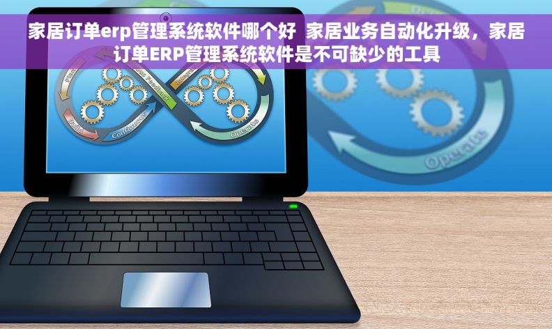 家居订单erp管理系统软件哪个好  家居业务自动化升级，家居订单ERP管理系统软件是不可缺少的工具