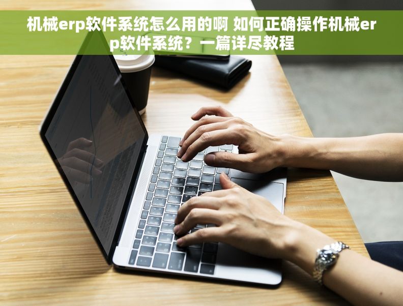 机械erp软件系统怎么用的啊 如何正确操作机械erp软件系统？一篇详尽教程