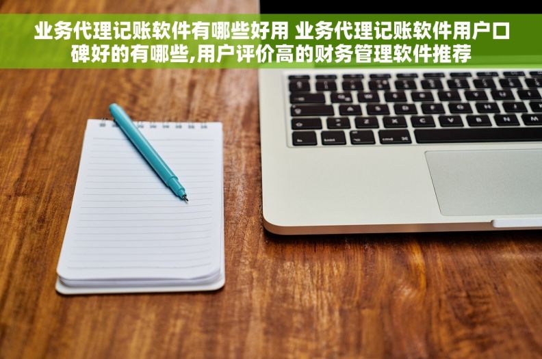 业务代理记账软件有哪些好用 业务代理记账软件用户口碑好的有哪些,用户评价高的财务管理软件推荐