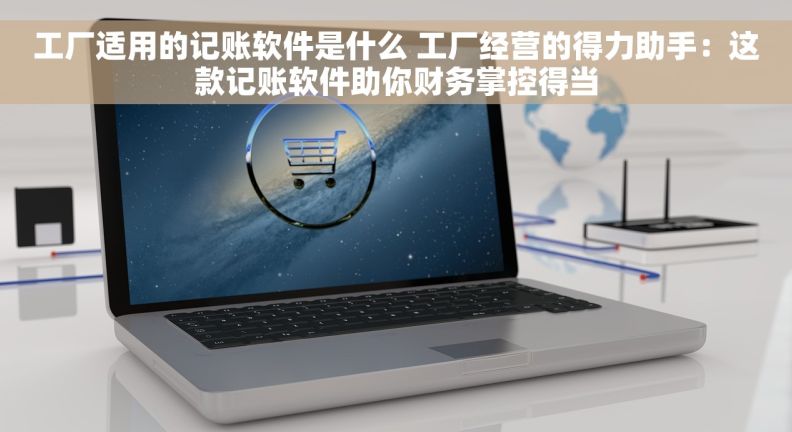 工厂适用的记账软件是什么 工厂经营的得力助手：这款记账软件助你财务掌控得当