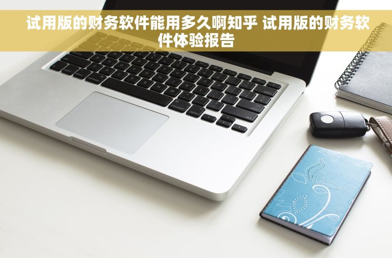  试用版的财务软件能用多久啊知乎 试用版的财务软件体验报告