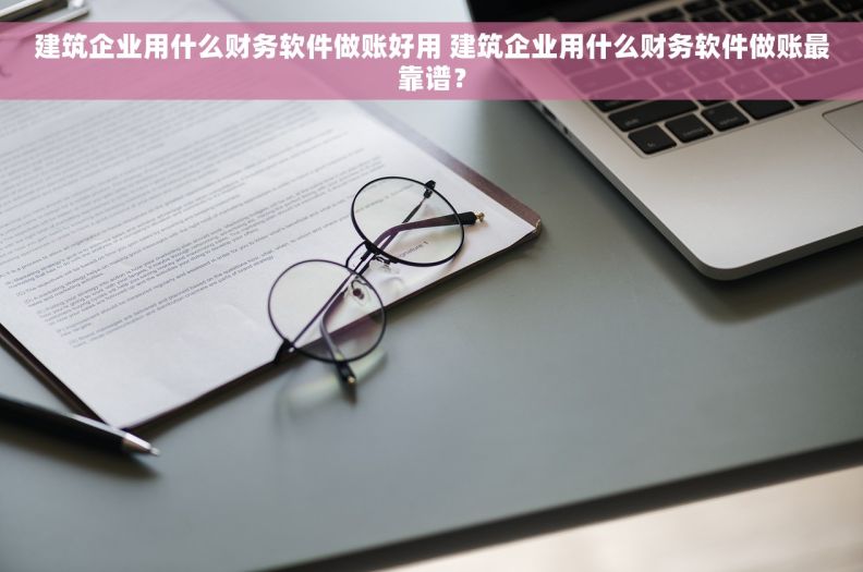 建筑企业用什么财务软件做账好用 建筑企业用什么财务软件做账最靠谱？