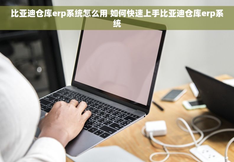 比亚迪仓库erp系统怎么用 如何快速上手比亚迪仓库erp系统