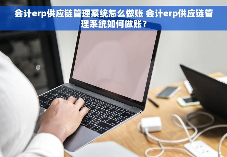 会计erp供应链管理系统怎么做账 会计erp供应链管理系统如何做账？