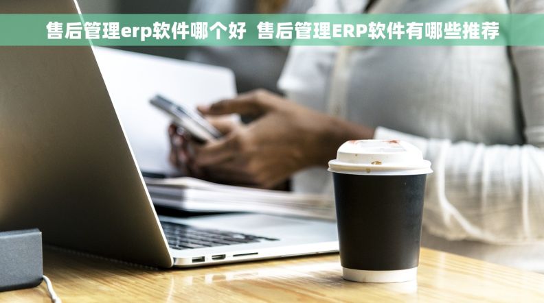 售后管理erp软件哪个好  售后管理ERP软件有哪些推荐