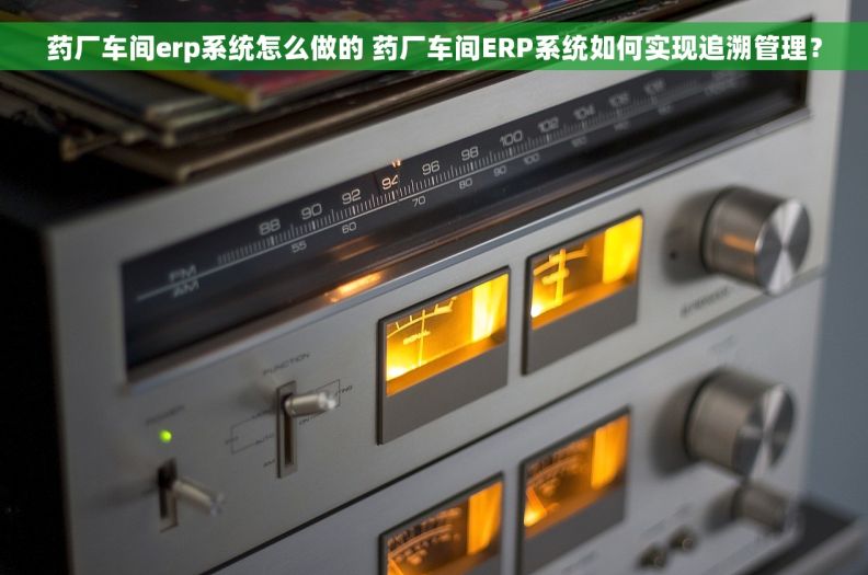 药厂车间erp系统怎么做的 药厂车间ERP系统如何实现追溯管理？