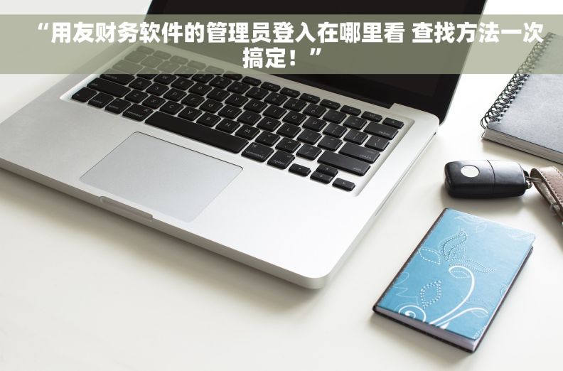 “用友财务软件的管理员登入在哪里看 查找方法一次搞定！”