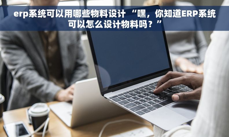 erp系统可以用哪些物料设计 “嘿，你知道ERP系统可以怎么设计物料吗？”