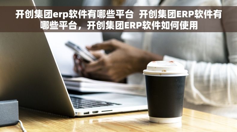 开创集团erp软件有哪些平台  开创集团ERP软件有哪些平台，开创集团ERP软件如何使用