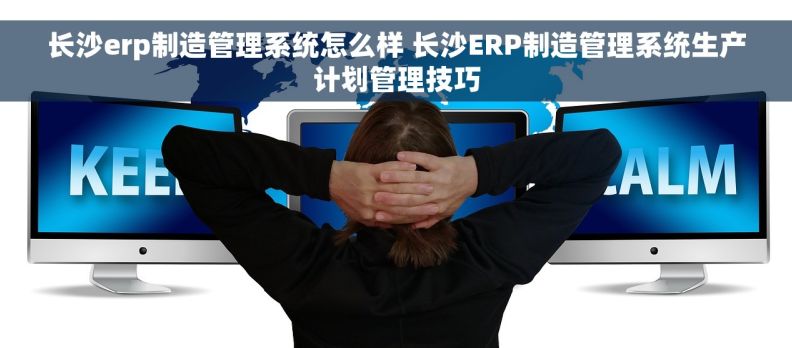 长沙erp制造管理系统怎么样 长沙ERP制造管理系统生产计划管理技巧