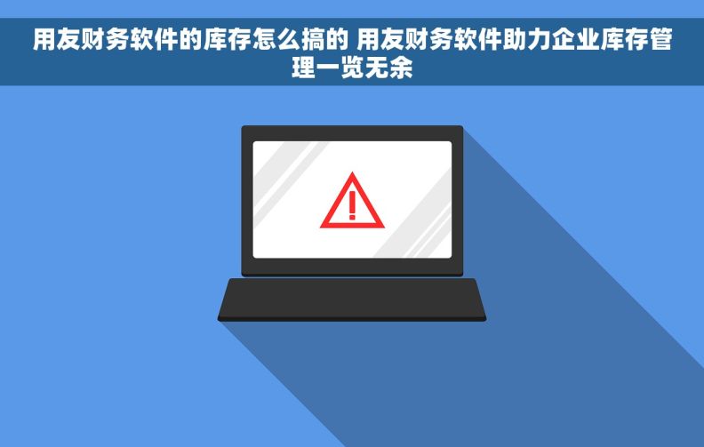 用友财务软件的库存怎么搞的 用友财务软件助力企业库存管理一览无余