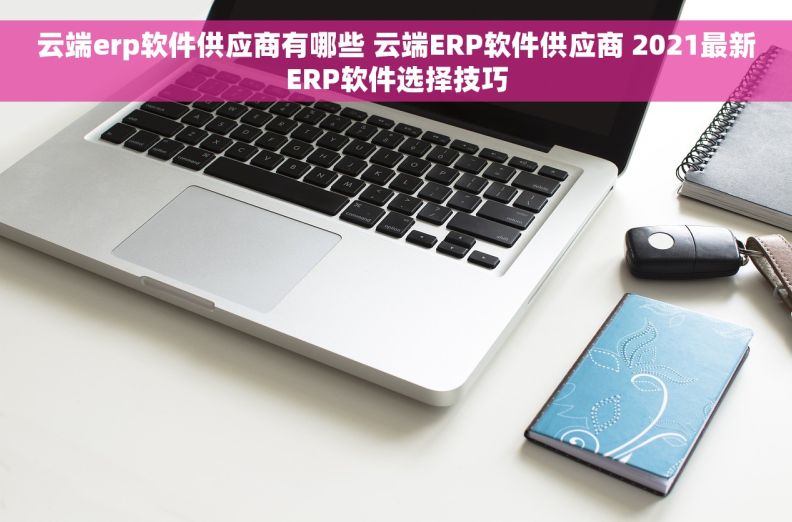 云端erp软件供应商有哪些 云端ERP软件供应商 2021最新ERP软件选择技巧