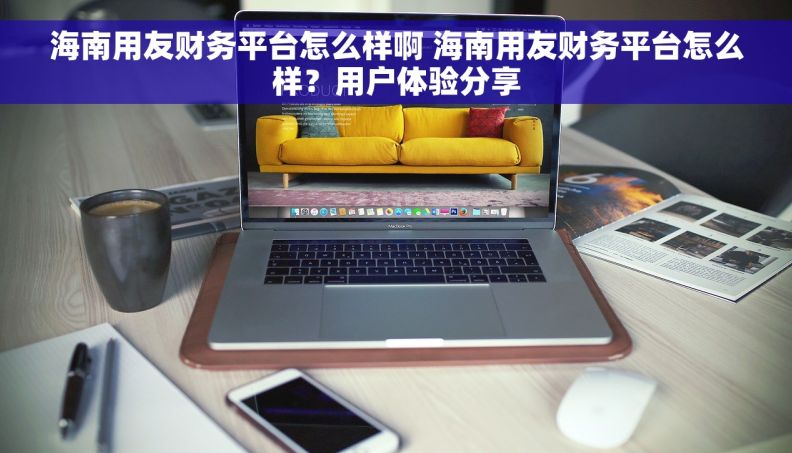 海南用友财务平台怎么样啊 海南用友财务平台怎么样？用户体验分享